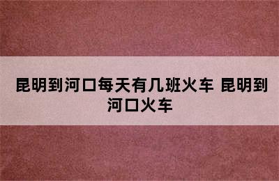 昆明到河口每天有几班火车 昆明到河口火车